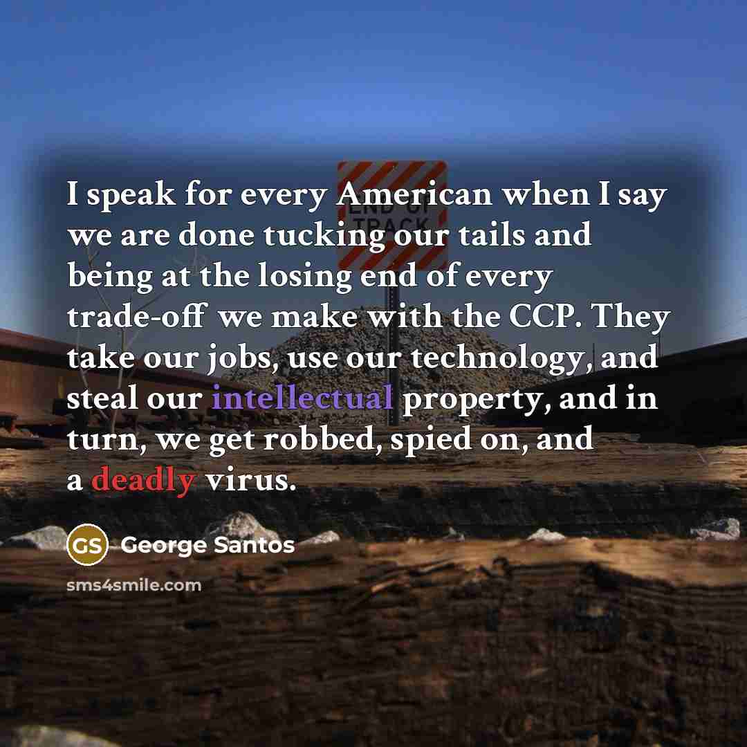 “I speak for every American when I say we are done tucking our tails and being at the losing end of every trade-off we make with the CCP. They take our jobs, use our technology, and steal our intellectual property, and in turn, we get robbed, spied on, and a deadly virus.” quote by George Santos