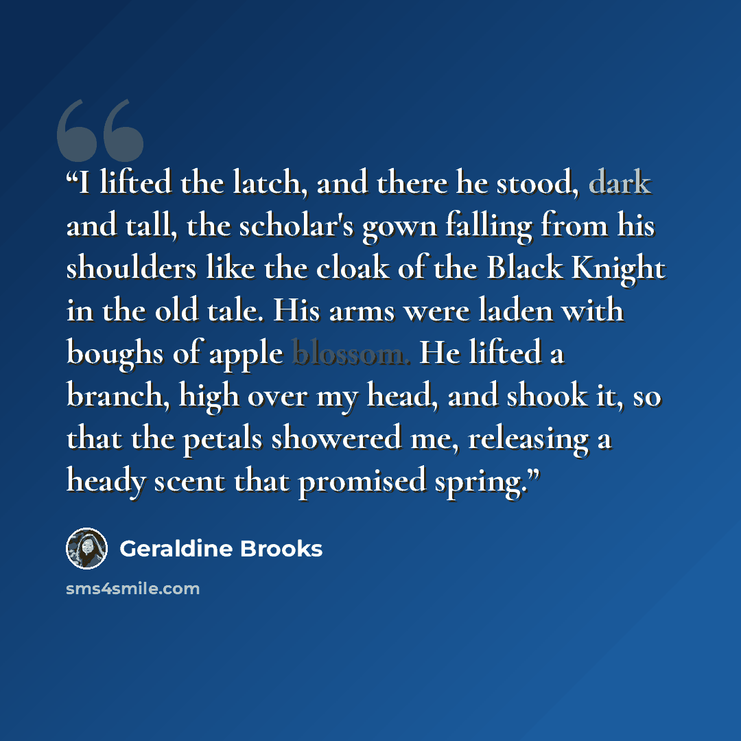 “I lifted the latch, and there he stood, dark and tall, the scholar's gown falling from his shoulders like the cloak of the Black Knight in the old tale. His arms were laden with boughs of apple blossom. He lifted a branch, high over my head, and shook it, so that the petals showered me, releasing…” quote by Geraldine Brooks