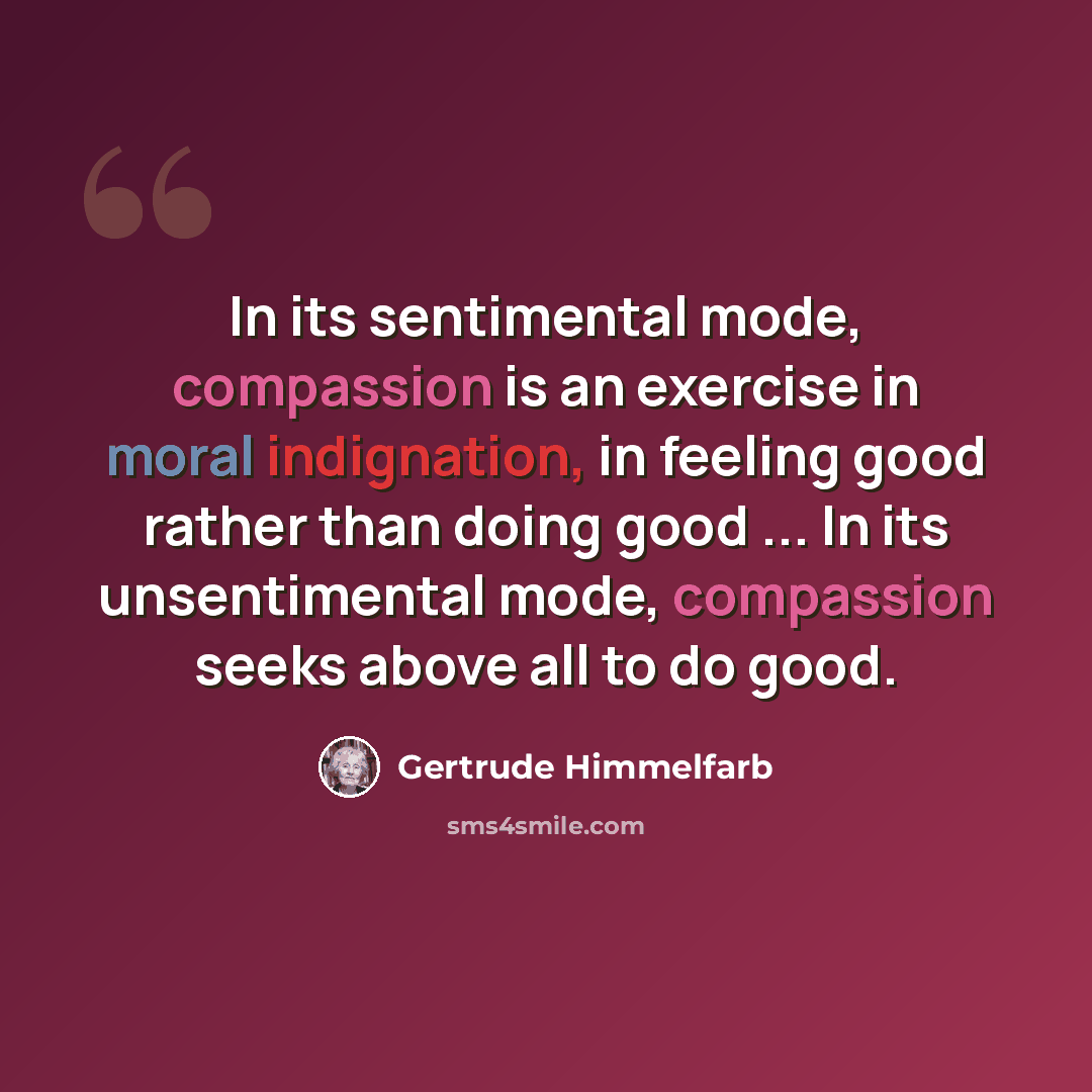 “In its sentimental mode, compassion is an exercise in moral indignation, in feeling good rather than doing good ... In its unsentimental mode, compassion seeks above all to do good.” quote by Gertrude Himmelfarb