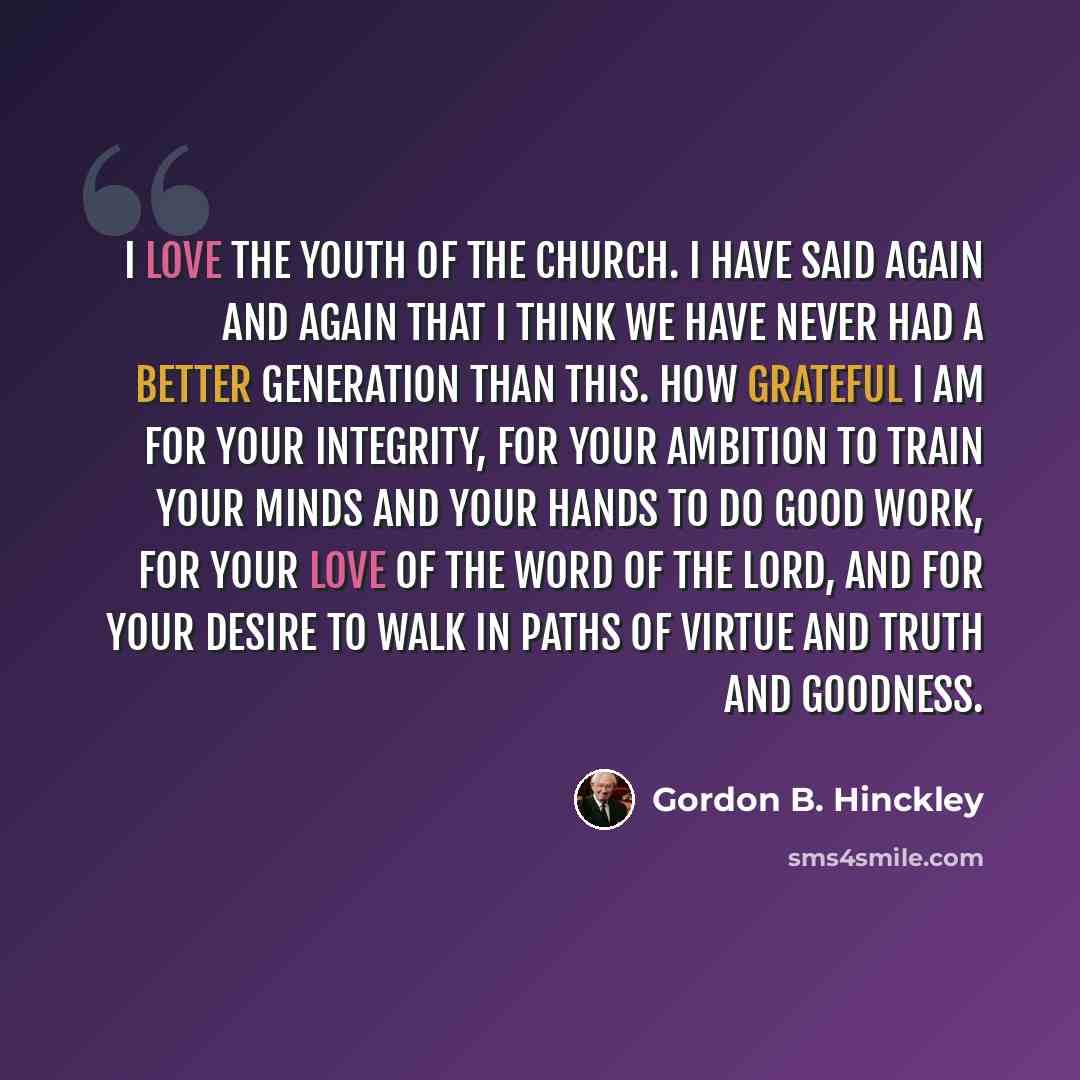 “I love the youth of the Church. I have said again and again that I think we have never had a better generation than this. How grateful I am for your integrity, for your ambition to train your minds and your hands to do good work, for your love of the word of the Lord, and for your desire to walk…” quote by Gordon B. Hinckley