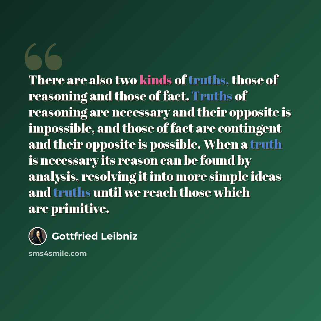“There are also two kinds of truths, those of reasoning and those of fact. Truths of reasoning are necessary and their opposite is impossible, and those of fact are contingent and their opposite is possible. When a truth is necessary its reason can be found by analysis, resolving it into more…” quote by Gottfried Leibniz