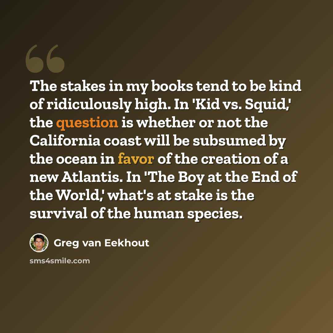 “The stakes in my books tend to be kind of ridiculously high. In 'Kid vs. Squid,' the question is whether or not the California coast will be subsumed by the ocean in favor of the creation of a new Atlantis. In 'The Boy at the End of the World,' what's at stake is the survival of the human species.” quote by Greg van Eekhout