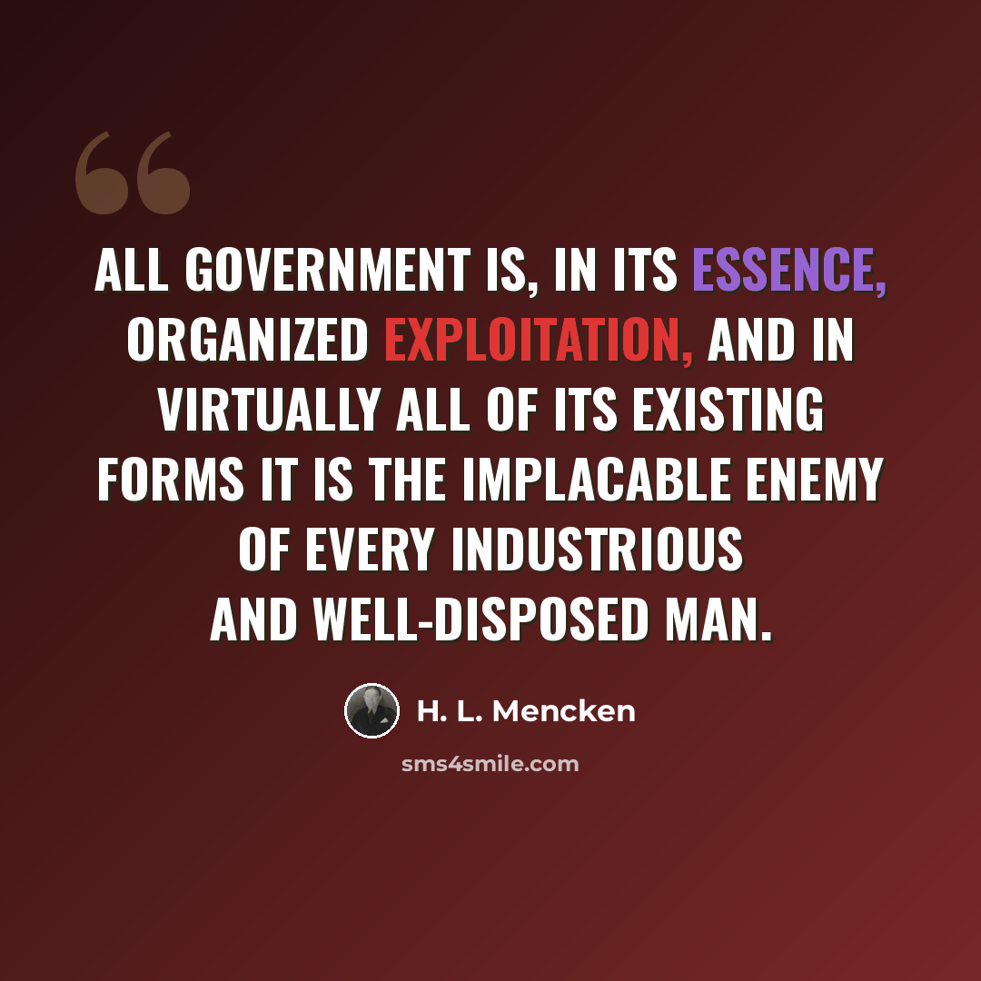 “All government is, in its essence, organized exploitation, and in virtually all of its existing forms it is the implacable enemy of every industrious and well-disposed man.” quote by H. L. Mencken