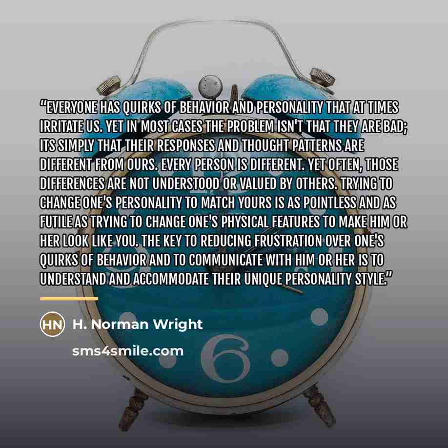 “Everyone has quirks of behavior and personality that at times irritate us. Yet in most cases the problem isn't that they are bad; its simply that their responses and thought patterns are different from ours. Every person is different. Yet often, those differences are not understood or valued by…” quote by H. Norman Wright