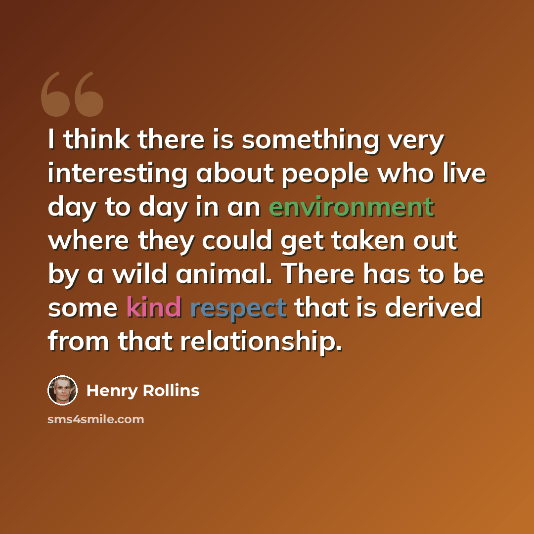 “I think there is something very interesting about people who live day to day in an environment where they could get taken out by a wild animal. There has to be some kind respect that is derived from that relationship.” quote by Henry Rollins