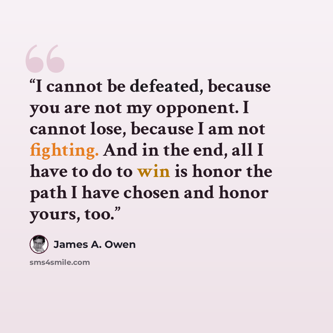 “I cannot be defeated, because you are not my opponent. I cannot lose, because I am not fighting. And in the end, all I have to do to win is honor the path I have chosen and honor yours, too.” quote by James A. Owen