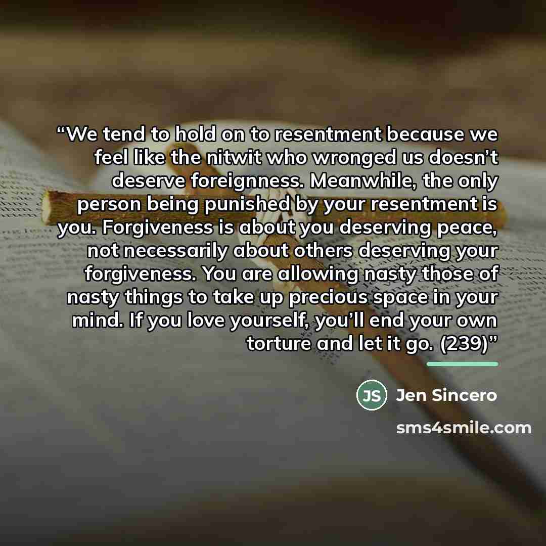 “We tend to hold on to resentment because we feel like the nitwit who wronged us doesn’t deserve foreignness. Meanwhile, the only person being punished by your resentment is you. Forgiveness is about you deserving peace, not necessarily about others deserving your forgiveness. You are allowing…” quote by Jen Sincero