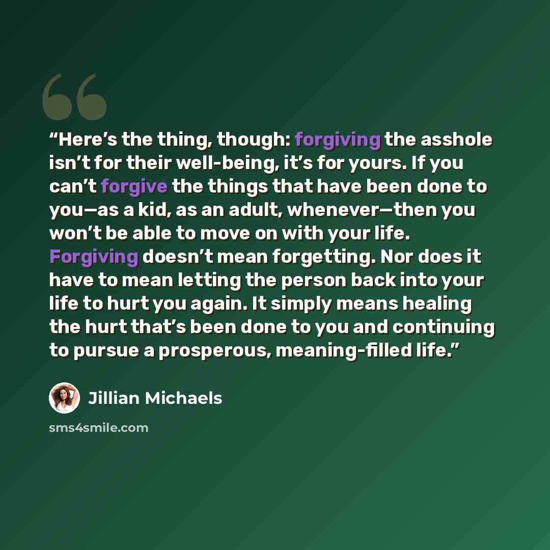 “Here’s the thing, though: forgiving the asshole isn’t for their well-being, it’s for yours. If you can’t forgive the things that have been done to you—as a kid, as an adult, whenever—then you won’t be able to move on with your life. Forgiving doesn’t mean forgetting. Nor does it have to mean…” quote by Jillian Michaels