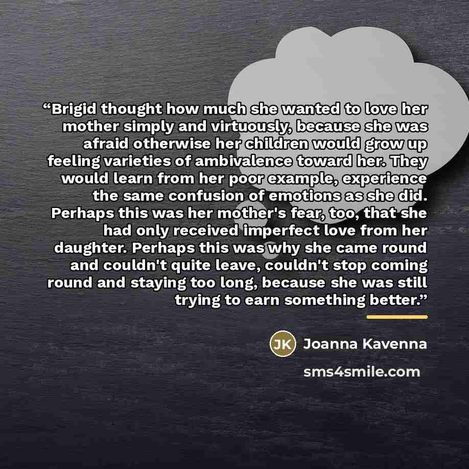 “Brigid thought how much she wanted to love her mother simply and virtuously, because she was afraid otherwise her children would grow up feeling varieties of ambivalence toward her. They would learn from her poor example, experience the same confusion of emotions as she did. Perhaps this was her…” quote by Joanna Kavenna
