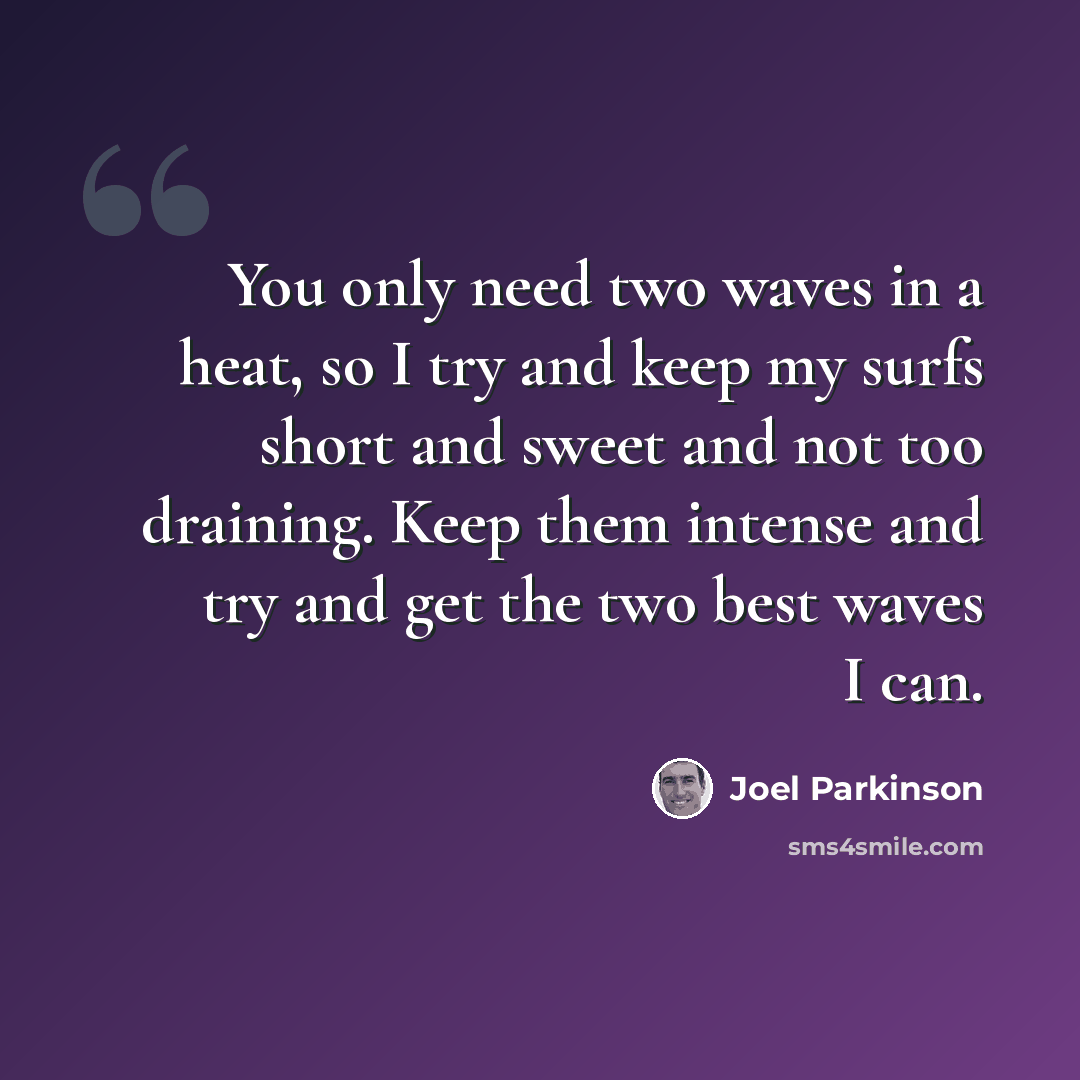“You only need two waves in a heat, so I try and keep my surfs short and sweet and not too draining. Keep them intense and try and get the two best waves I can.” quote by Joel Parkinson