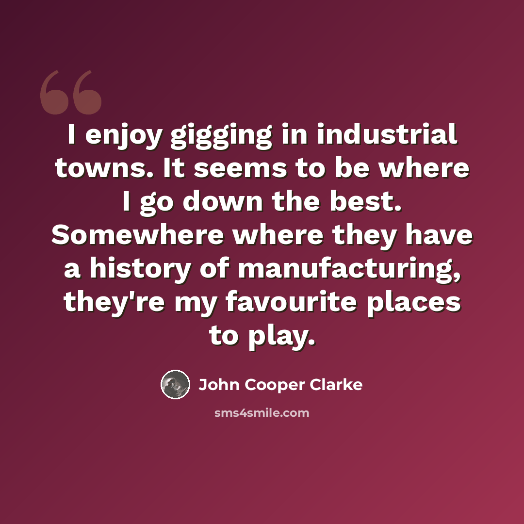 “I enjoy gigging in industrial towns. It seems to be where I go down the best. Somewhere where they have a history of manufacturing, they're my favourite places to play.” quote by John Cooper Clarke