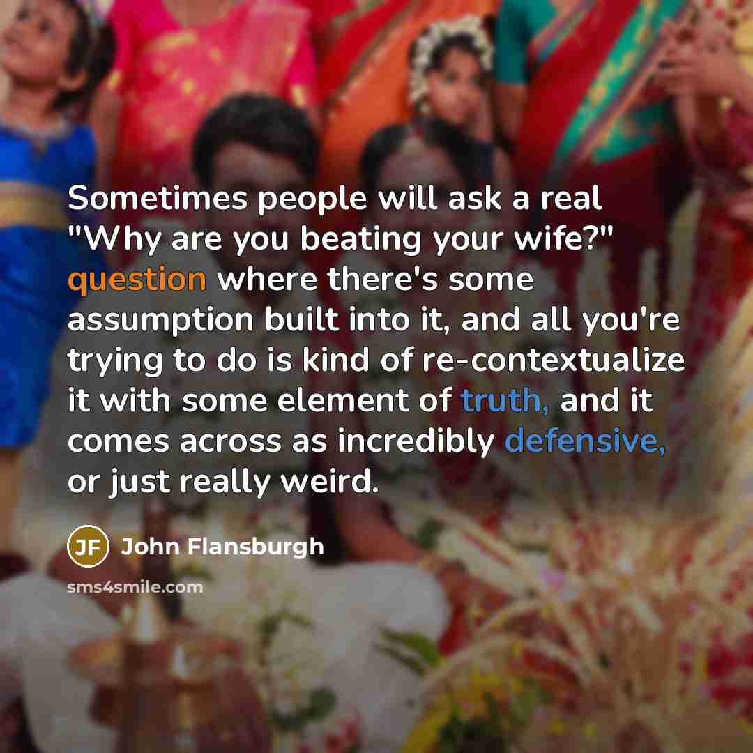 “Sometimes people will ask a real "Why are you beating your wife?" question where there's some assumption built into it, and all you're trying to do is kind of re-contextualize it with some element of truth, and it comes across as incredibly defensive, or just really weird.” quote by John Flansburgh