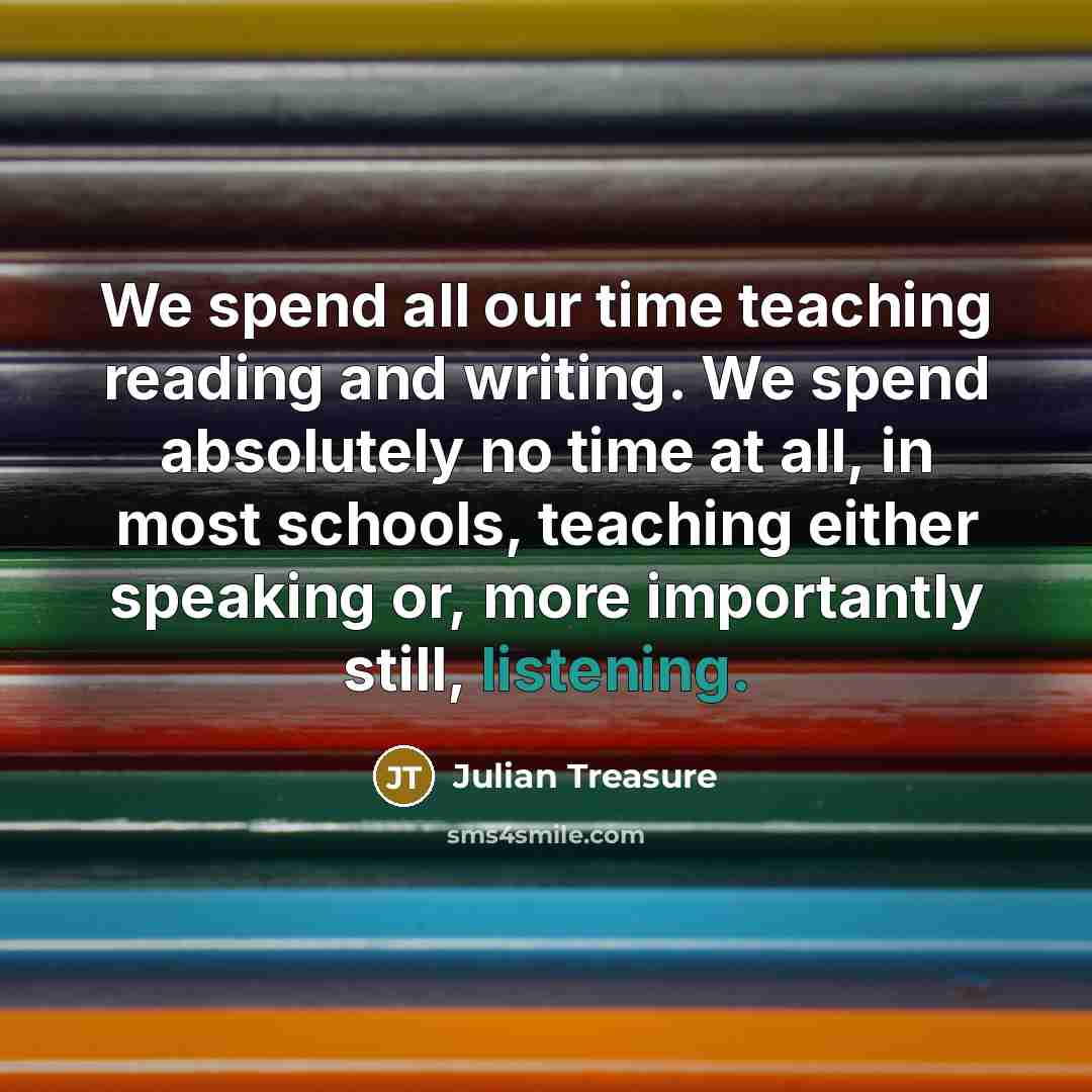“We spend all our time teaching reading and writing. We spend absolutely no time at all, in most schools, teaching either speaking or, more importantly still, listening.” quote by Julian Treasure