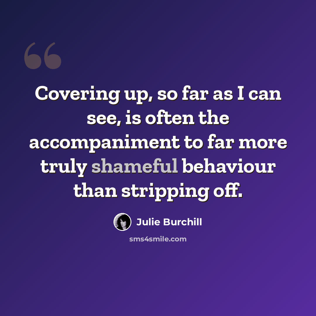 “Covering up, so far as I can see, is often the accompaniment to far more truly shameful behaviour than stripping off.” quote by Julie Burchill