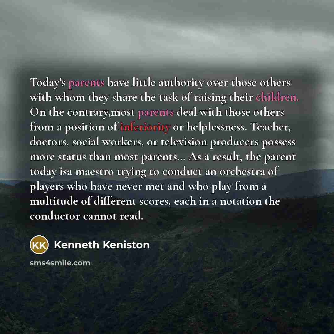 “Today's parents have little authority over those others with whom they share the task of raising their children. On the contrary,most parents deal with those others from a position of inferiority or helplessness. Teacher, doctors, social workers, or television producers possess more status than…” quote by Kenneth Keniston