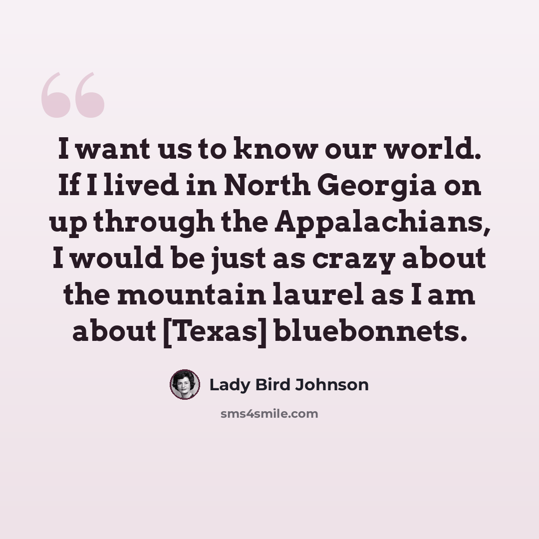 “I want us to know our world. If I lived in North Georgia on up through the Appalachians, I would be just as crazy about the mountain laurel as I am about [Texas] bluebonnets.” quote by Lady Bird Johnson