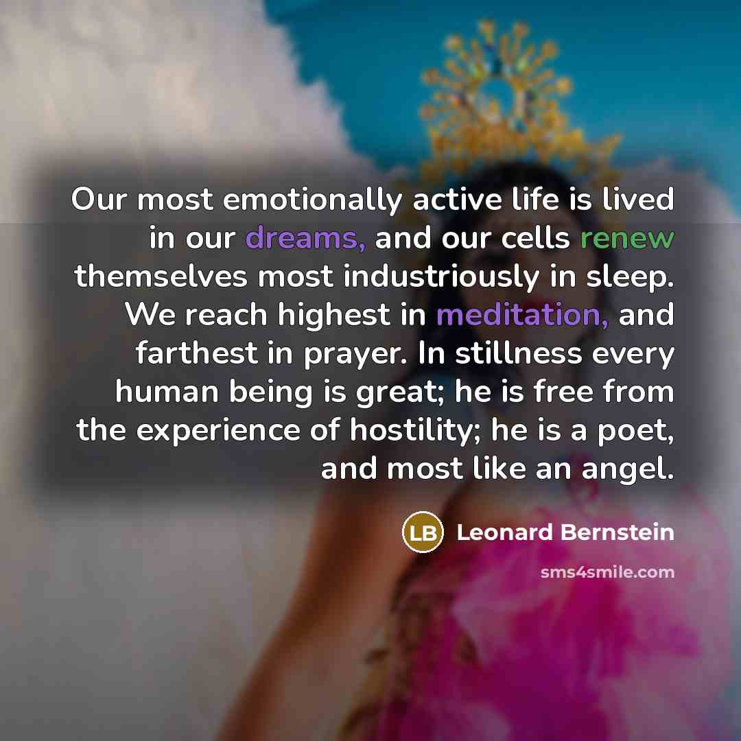 “Our most emotionally active life is lived in our dreams, and our cells renew themselves most industriously in sleep. We reach highest in meditation, and farthest in prayer. In stillness every human being is great; he is free from the experience of hostility; he is a poet, and most like an angel.” quote by Leonard Bernstein