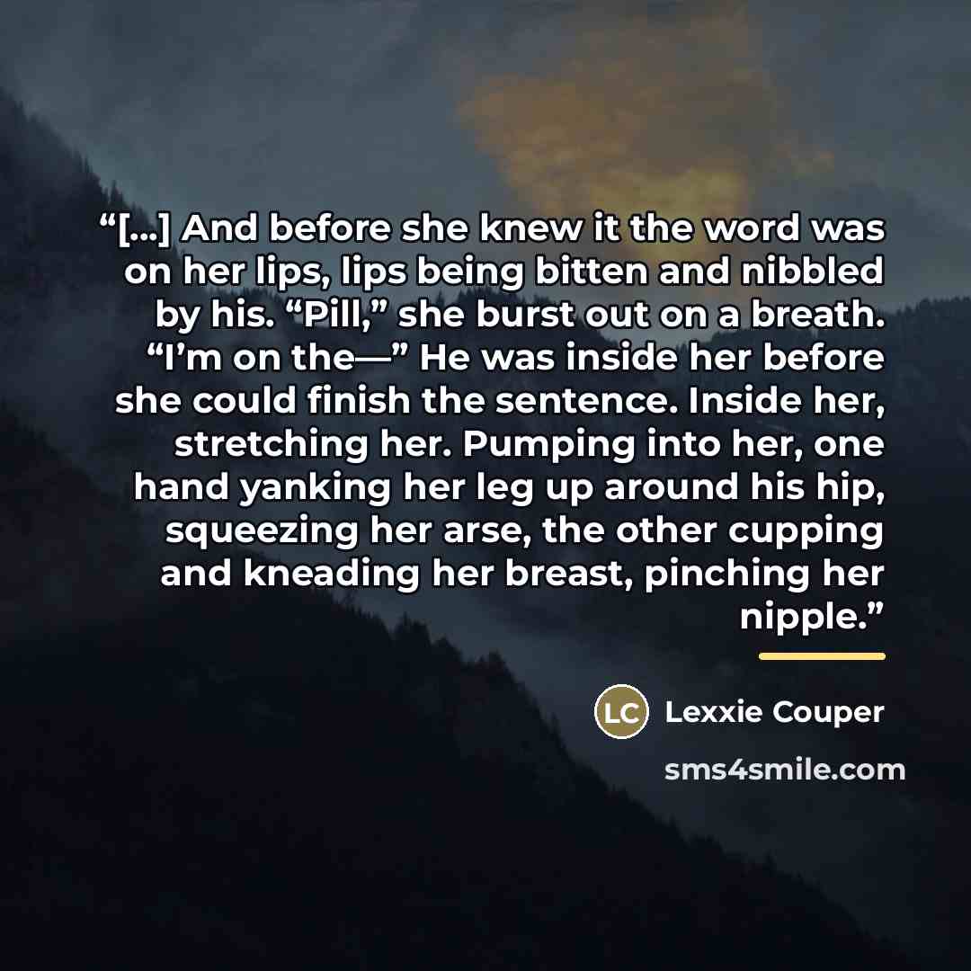 “[...] And before she knew it the word was on her lips, lips being bitten and nibbled by his. “Pill,” she burst out on a breath. “I’m on the—” He was inside her before she could finish the sentence. Inside her, stretching her. Pumping into her, one hand yanking her leg up around his hip, squeezing…” quote by Lexxie Couper