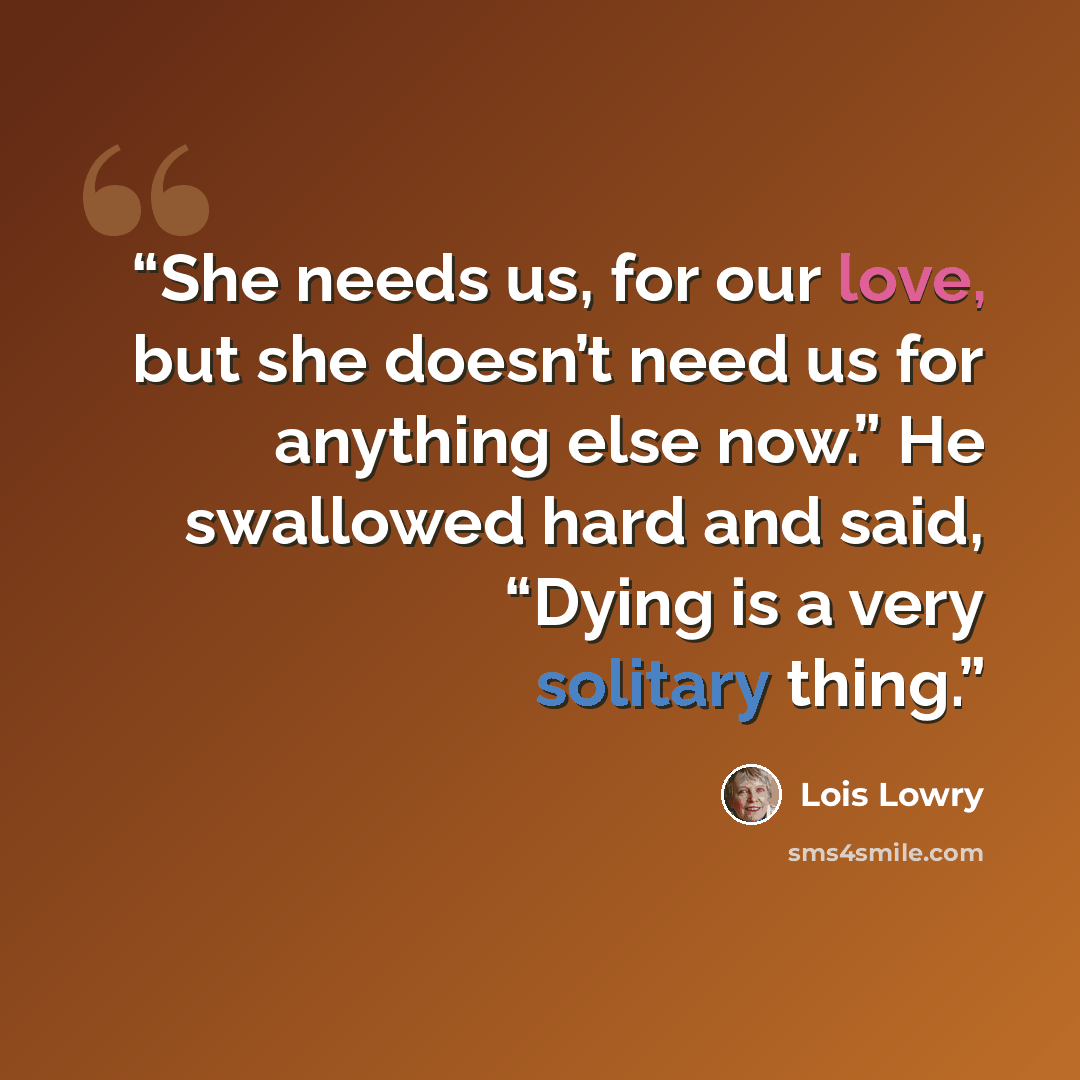“She needs us, for our love, but she doesn’t need us for anything else now.” He swallowed hard and said, “Dying is a very solitary thing.” quote by Lois Lowry