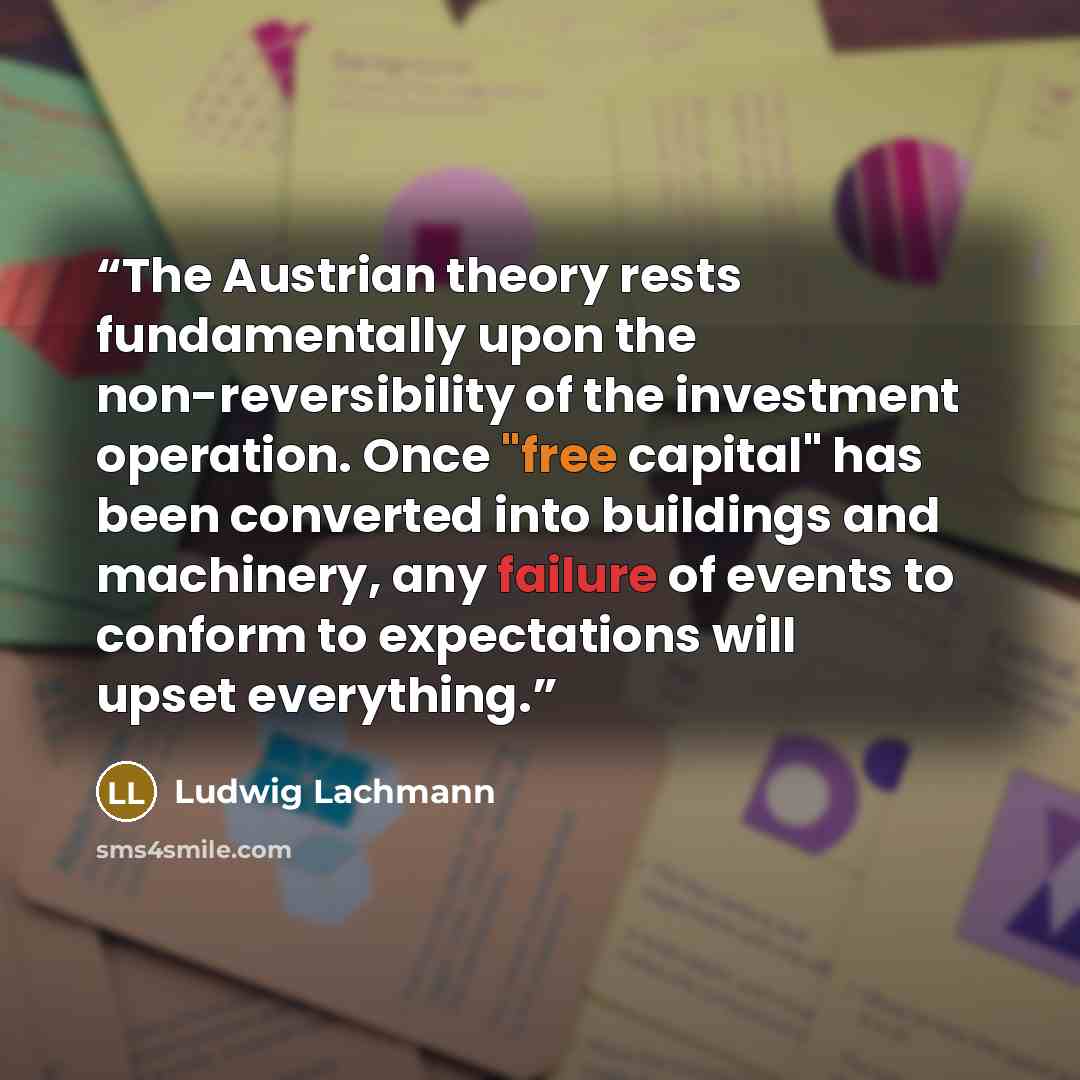 “The Austrian theory rests fundamentally upon the non-reversibility of the investment operation. Once "free capital" has been converted into buildings and machinery, any failure of events to conform to expectations will upset everything.” quote by Ludwig Lachmann