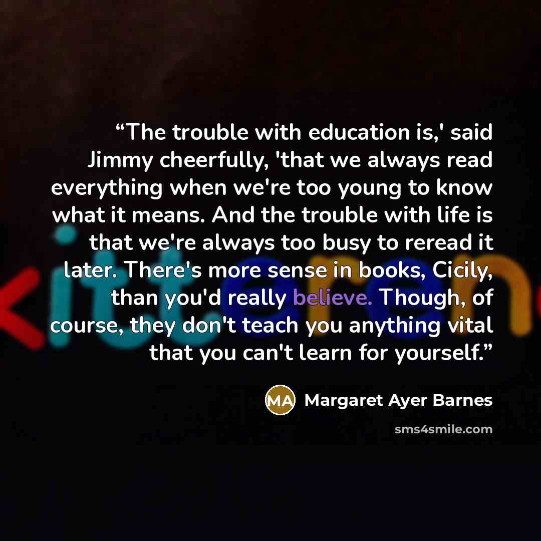 “The trouble with education is,' said Jimmy cheerfully, 'that we always read everything when we're too young to know what it means. And the trouble with life is that we're always too busy to reread it later. There's more sense in books, Cicily, than you'd really believe. Though, of course, they…” quote by Margaret Ayer Barnes