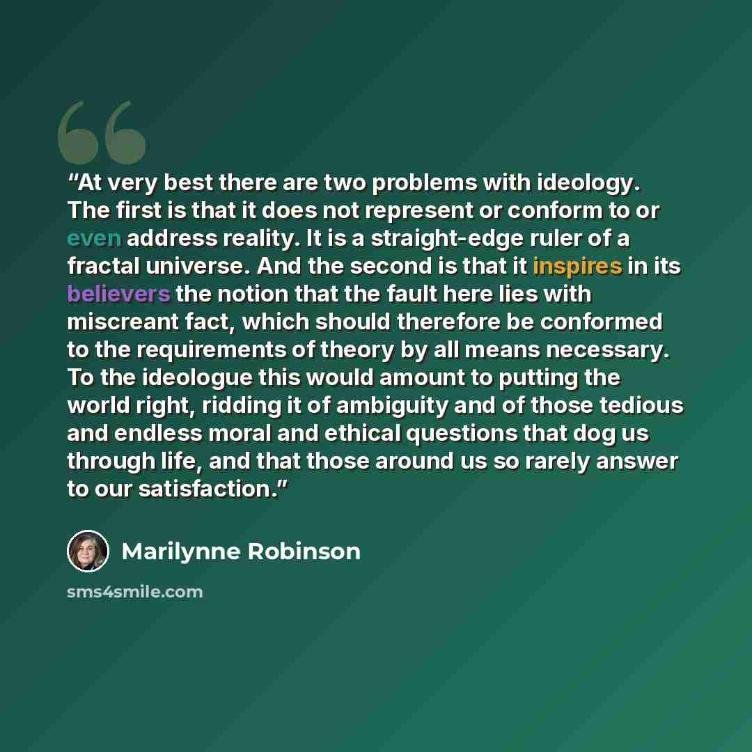 “At very best there are two problems with ideology. The first is that it does not represent or conform to or even address reality. It is a straight-edge ruler of a fractal universe. And the second is that it inspires in its believers the notion that the fault here lies with miscreant fact, which…” quote by Marilynne Robinson