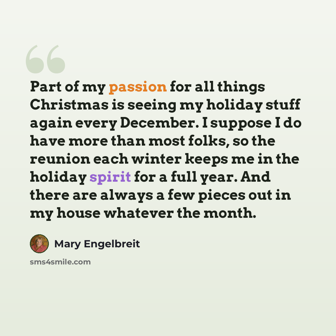 “Part of my passion for all things Christmas is seeing my holiday stuff again every December. I suppose I do have more than most folks, so the reunion each winter keeps me in the holiday spirit for a full year. And there are always a few pieces out in my house whatever the month.” quote by Mary Engelbreit