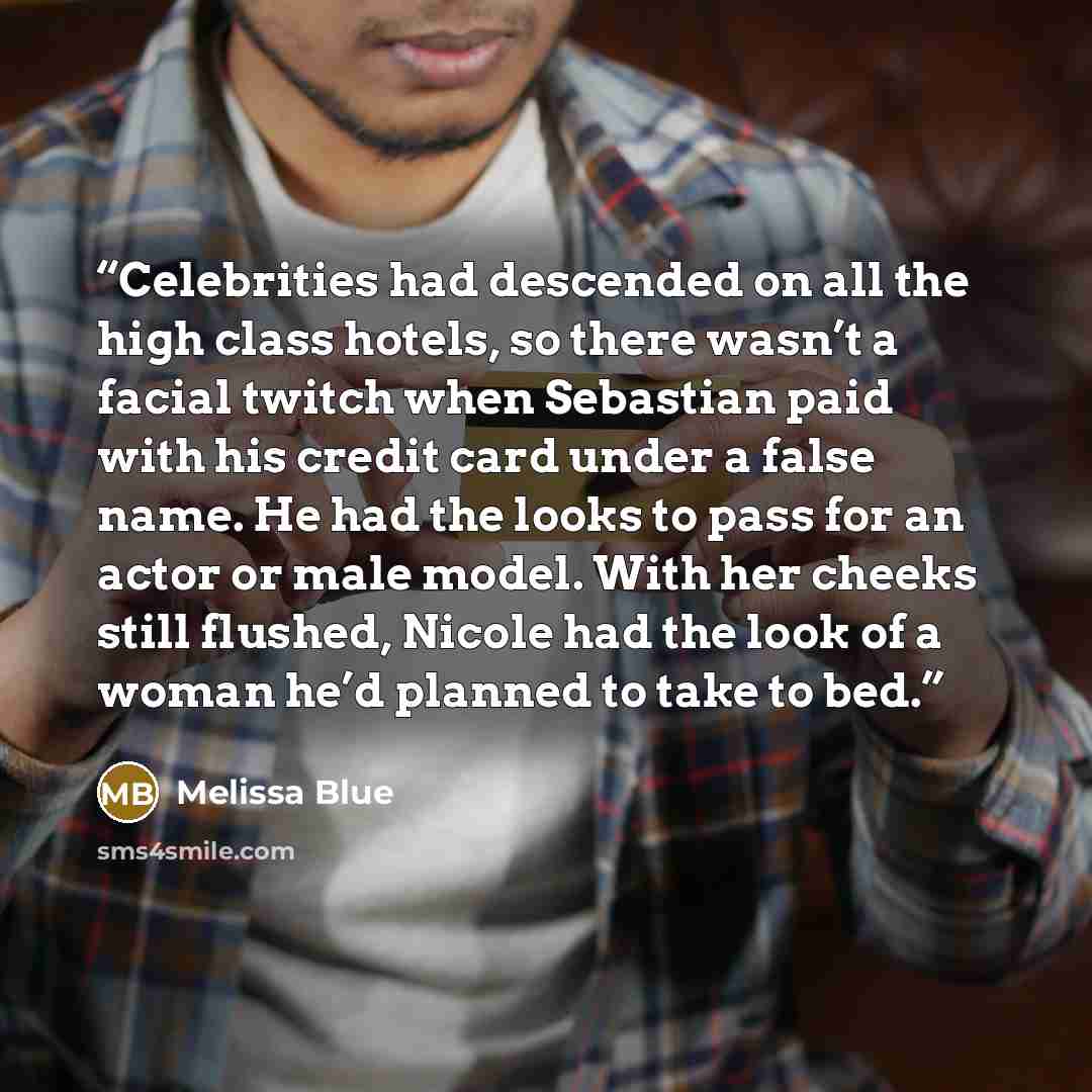 “Celebrities had descended on all the high class hotels, so there wasn’t a facial twitch when Sebastian paid with his credit card under a false name. He had the looks to pass for an actor or male model. With her cheeks still flushed, Nicole had the look of a woman he’d planned to take to bed.” quote by Melissa Blue