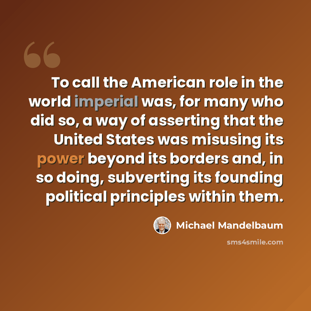 “To call the American role in the world imperial was, for many who did so, a way of asserting that the United States was misusing its power beyond its borders and, in so doing, subverting its founding political principles within them.” quote by Michael Mandelbaum