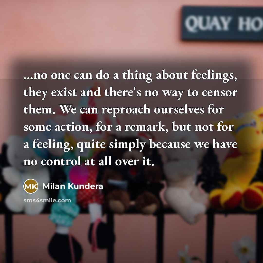 “...no one can do a thing about feelings, they exist and there's no way to censor them. We can reproach ourselves for some action, for a remark, but not for a feeling, quite simply because we have no control at all over it.” quote by Milan Kundera