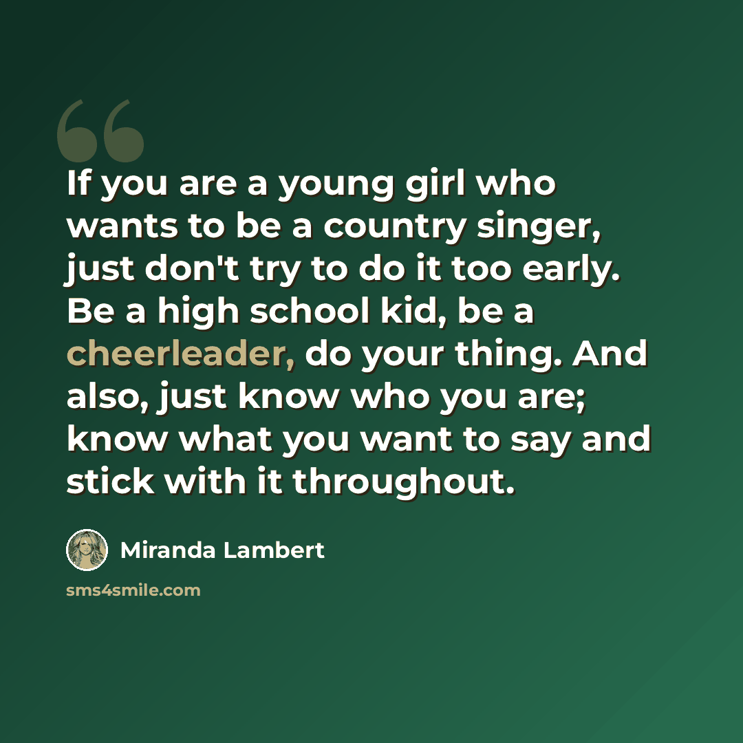 “If you are a young girl who wants to be a country singer, just don't try to do it too early. Be a high school kid, be a cheerleader, do your thing. And also, just know who you are; know what you want to say and stick with it throughout.” quote by Miranda Lambert