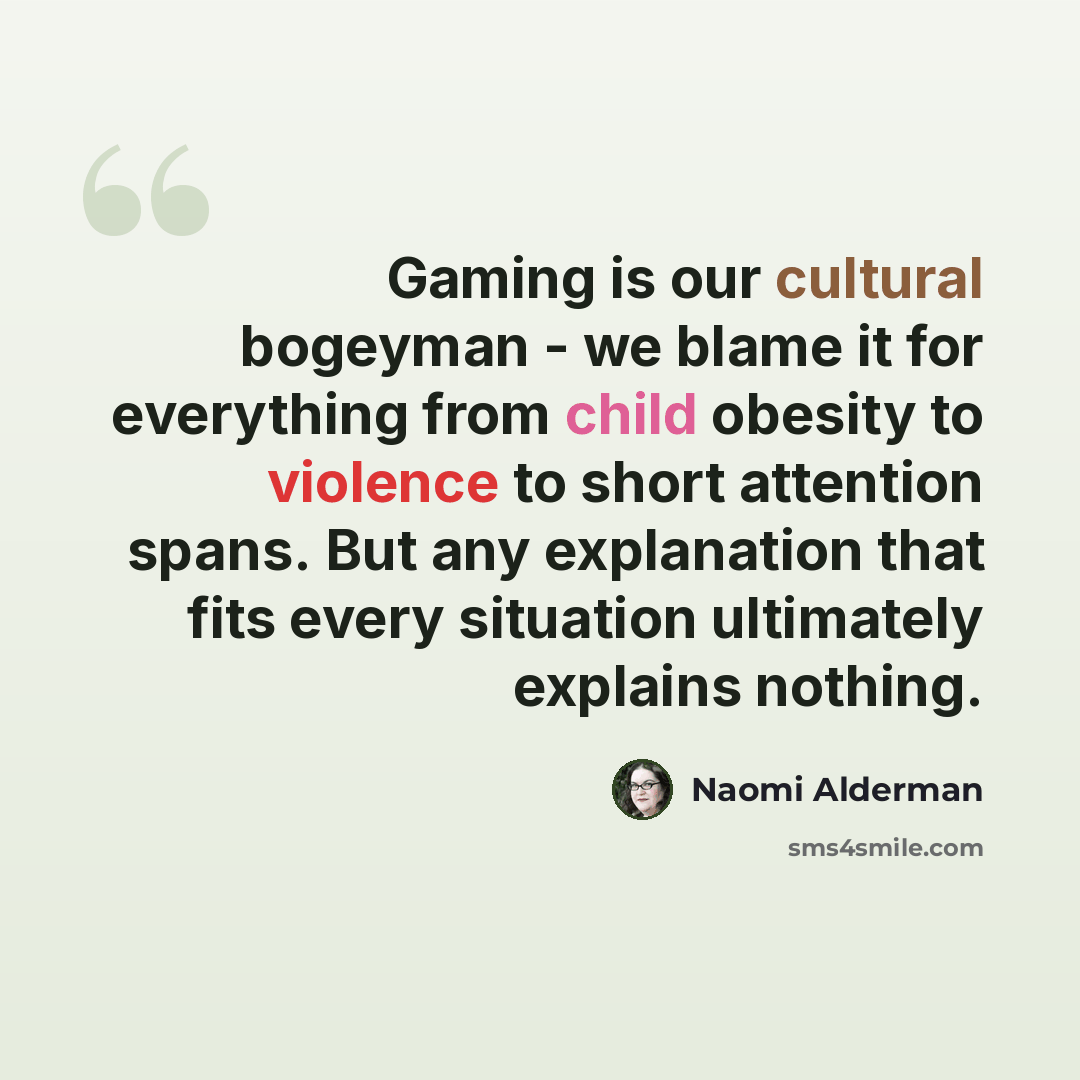 “Gaming is our cultural bogeyman - we blame it for everything from child obesity to violence to short attention spans. But any explanation that fits every situation ultimately explains nothing.” quote by Naomi Alderman