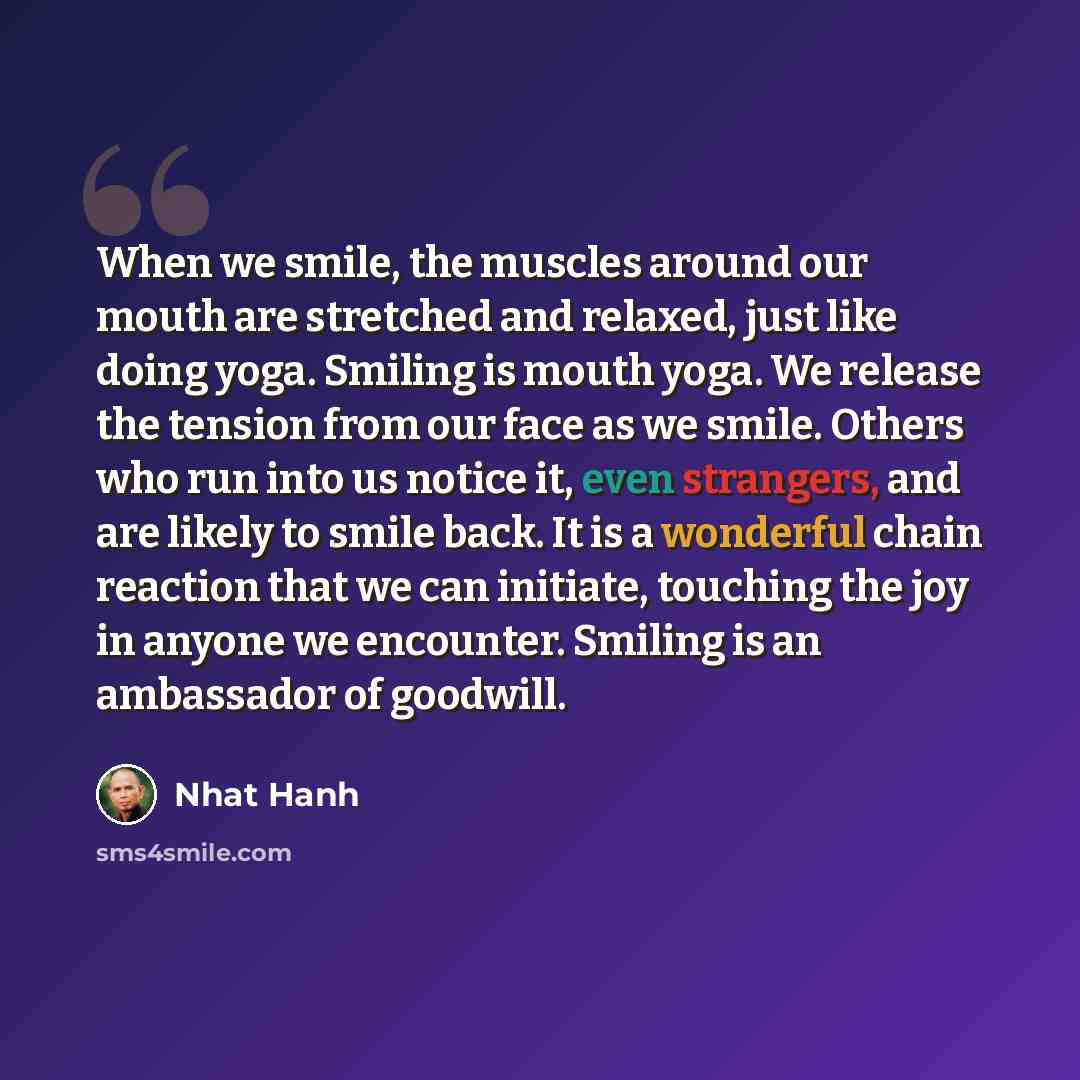“When we smile, the muscles around our mouth are stretched and relaxed, just like doing yoga. Smiling is mouth yoga. We release the tension from our face as we smile. Others who run into us notice it, even strangers, and are likely to smile back. It is a wonderful chain reaction that we can…” quote by Nhat Hanh