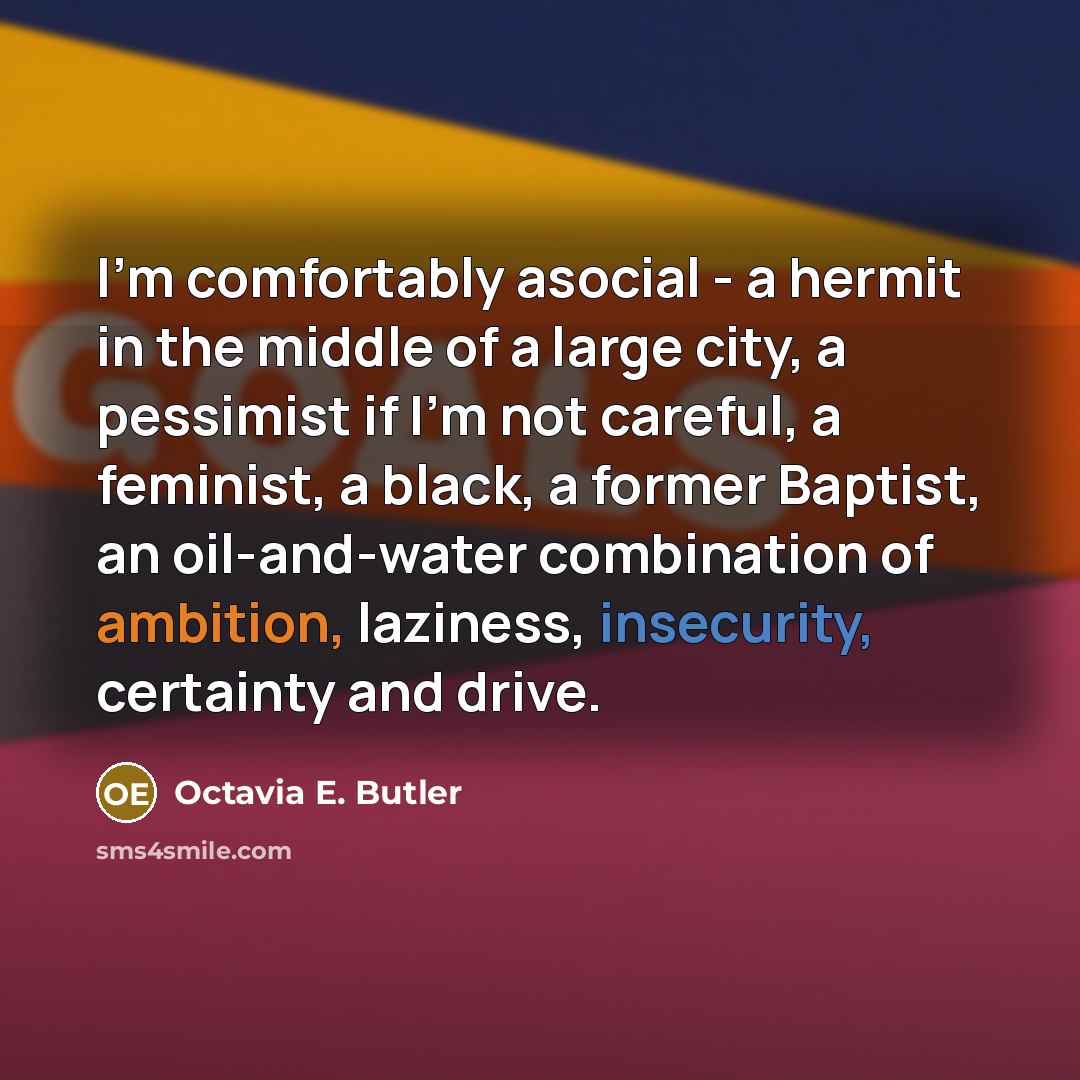 “I'm comfortably asocial - a hermit in the middle of a large city, a pessimist if I'm not careful, a feminist, a black, a former Baptist, an oil-and-water combination of ambition, laziness, insecurity, certainty and drive.” quote by Octavia E. Butler