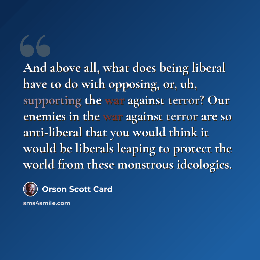 “And above all, what does being liberal have to do with opposing, or, uh, supporting the war against terror? Our enemies in the war against terror are so anti-liberal that you would think it would be liberals leaping to protect the world from these monstrous ideologies.” quote by Orson Scott Card