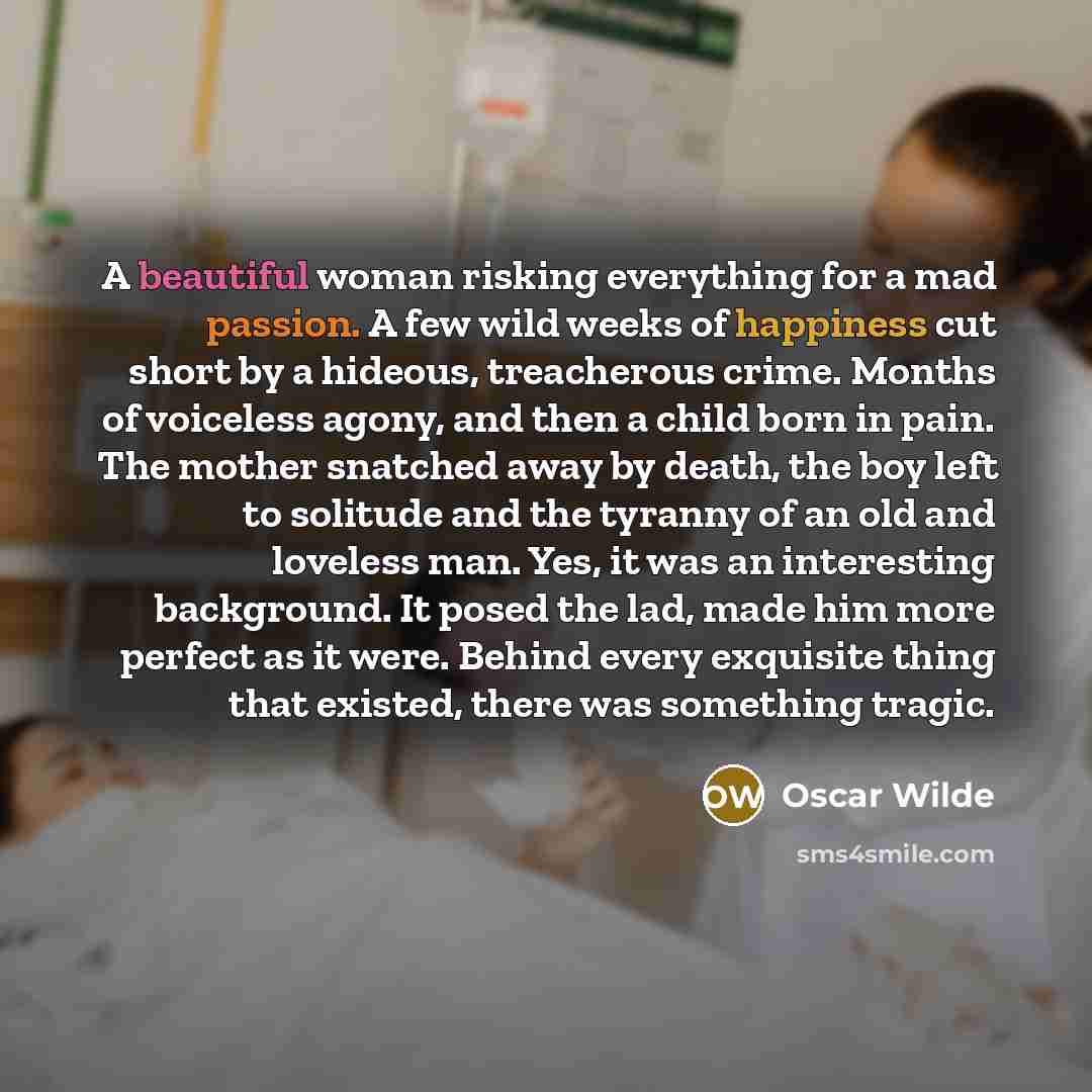 “A beautiful woman risking everything for a mad passion. A few wild weeks of happiness cut short by a hideous, treacherous crime. Months of voiceless agony, and then a child born in pain. The mother snatched away by death, the boy left to solitude and the tyranny of an old and loveless man. Yes, it…” quote by Oscar Wilde