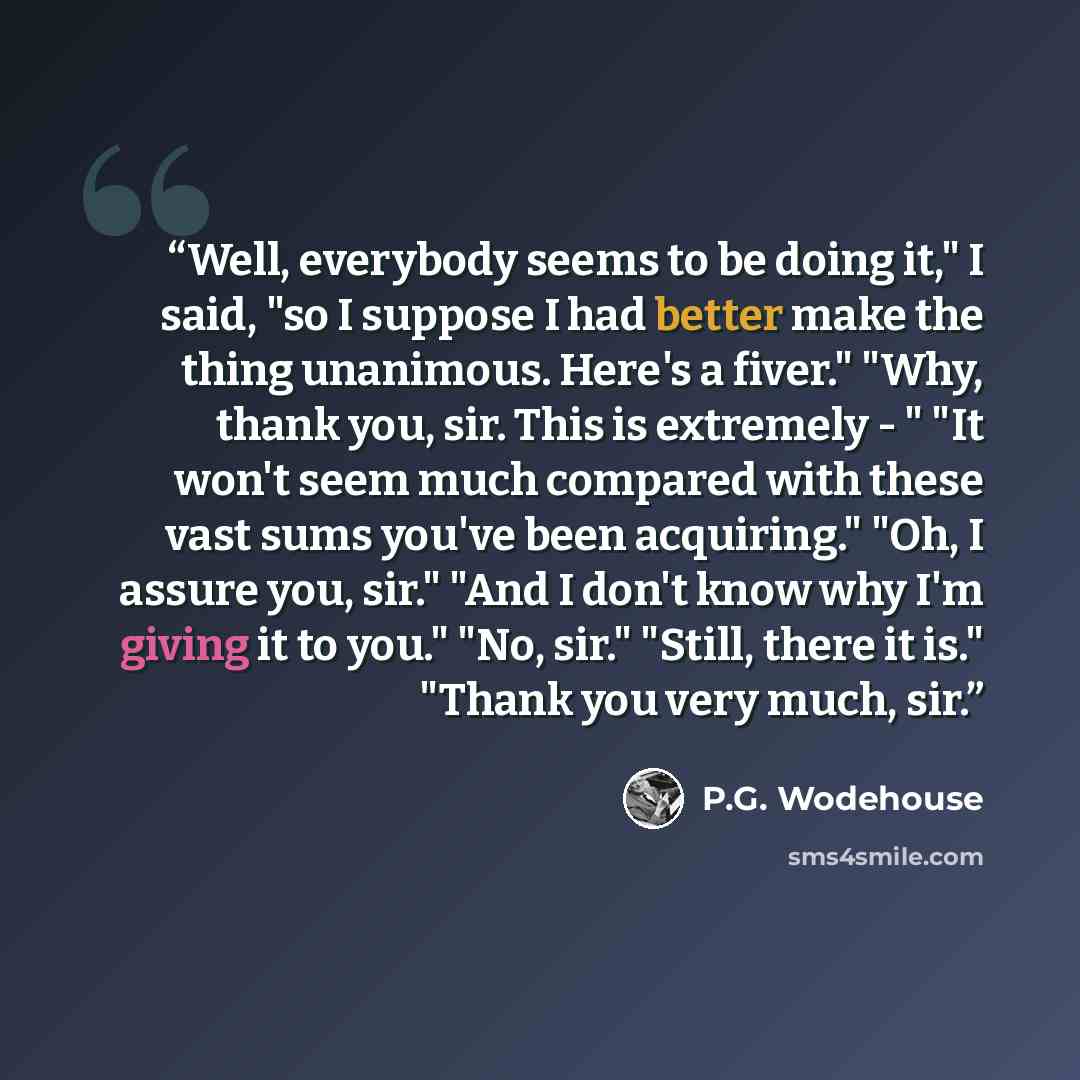 “Well, everybody seems to be doing it," I said, "so I suppose I had better make the thing unanimous. Here's a fiver." "Why, thank you, sir. This is extremely - " "It won't seem much compared with these vast sums you've been acquiring." "Oh, I assure you, sir." "And I don't know why I'm giving it to…” quote by P.G. Wodehouse