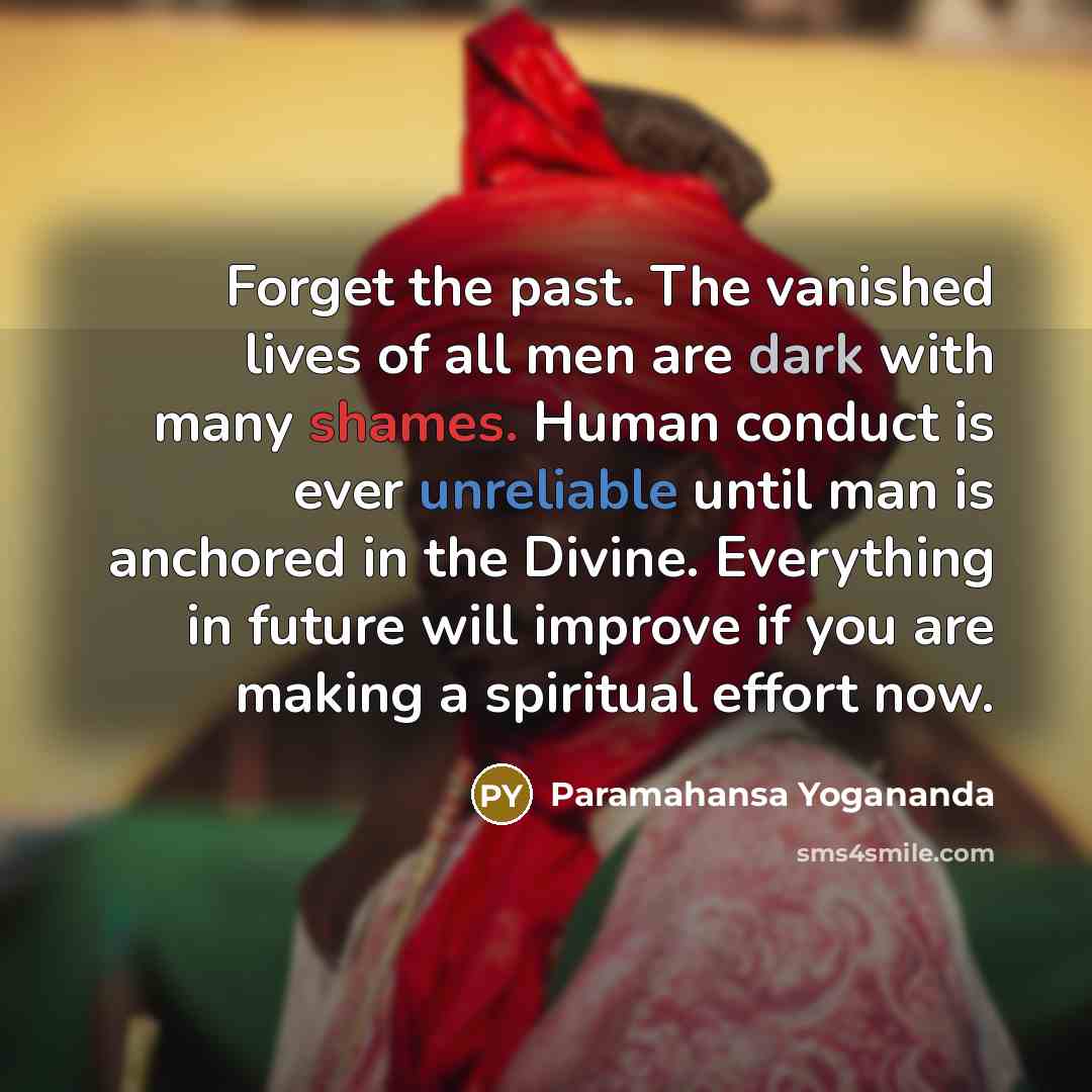 “Forget the past. The vanished lives of all men are dark with many shames. Human conduct is ever unreliable until man is anchored in the Divine. Everything in future will improve if you are making a spiritual effort now.” quote by Paramahansa Yogananda