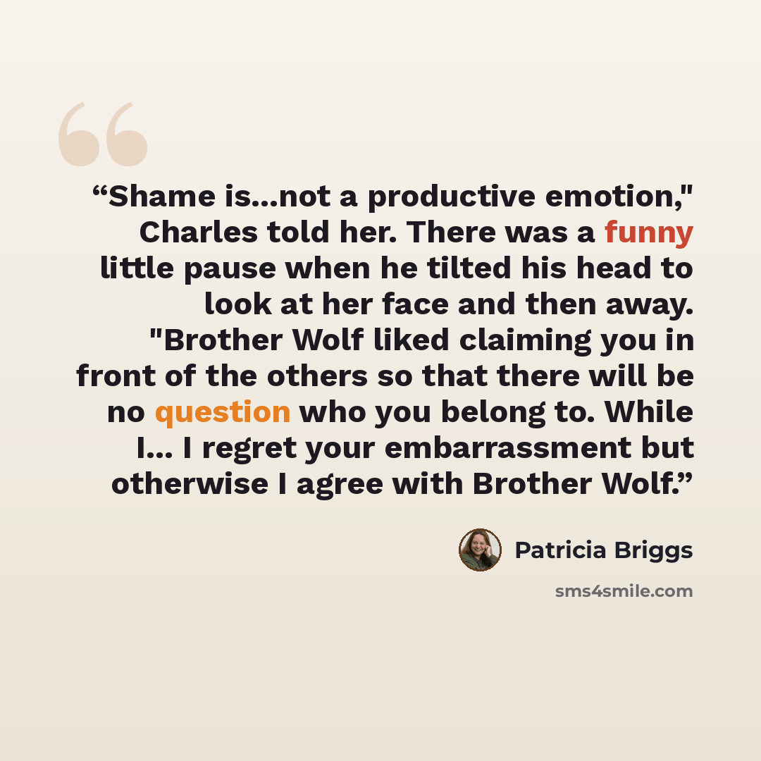 “Shame is...not a productive emotion," Charles told her. There was a funny little pause when he tilted his head to look at her face and then away. "Brother Wolf liked claiming you in front of the others so that there will be no question who you belong to. While I... I regret your embarrassment but…” quote by Patricia Briggs