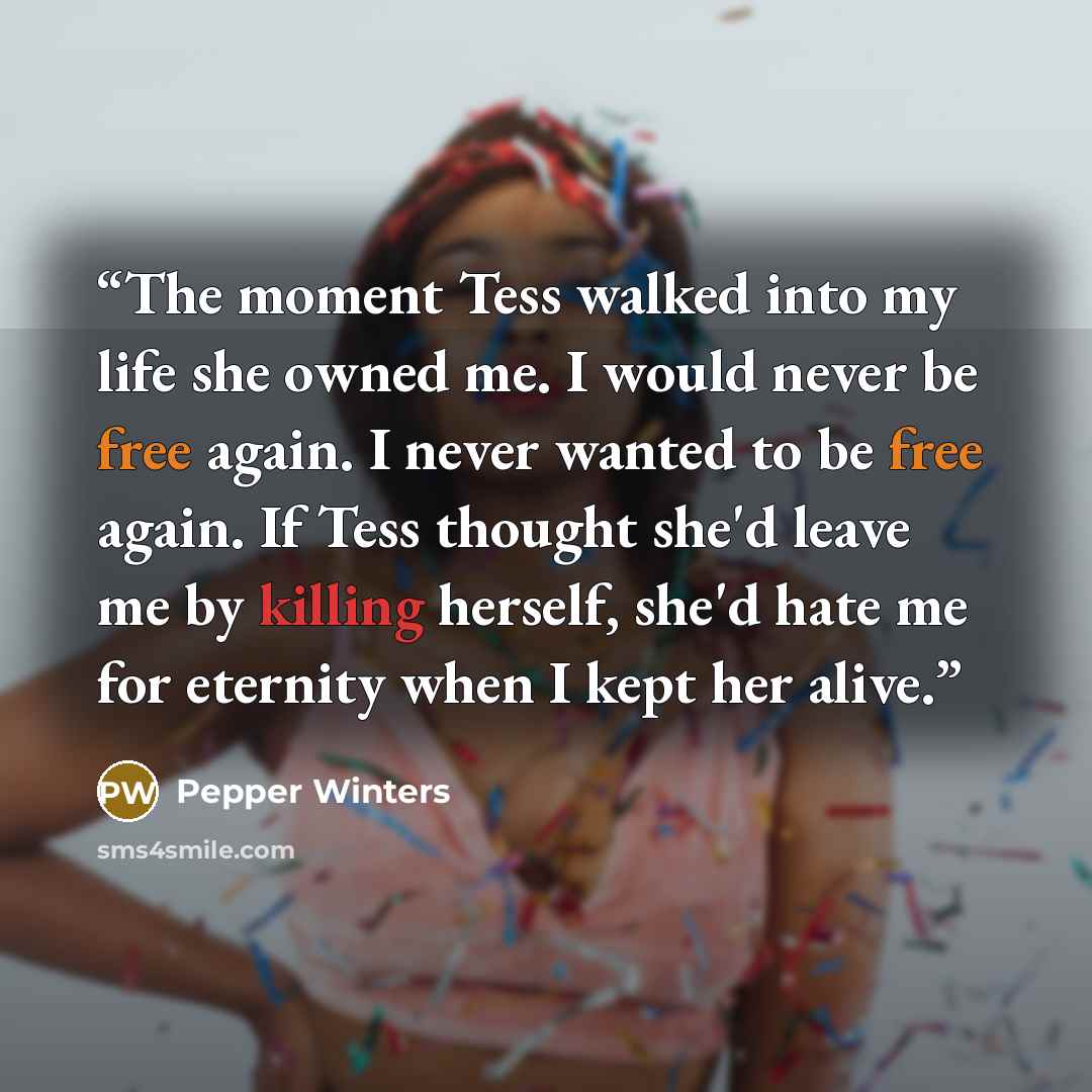 “The moment Tess walked into my life she owned me. I would never be free again. I never wanted to be free again. If Tess thought she'd leave me by killing herself, she'd hate me for eternity when I kept her alive.” quote by Pepper Winters