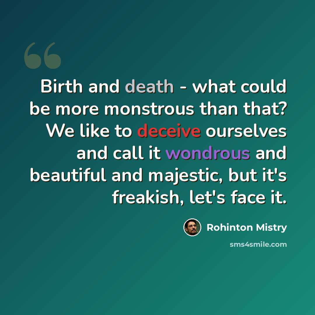 “Birth and death - what could be more monstrous than that? We like to deceive ourselves and call it wondrous and beautiful and majestic, but it's freakish, let's face it.” quote by Rohinton Mistry