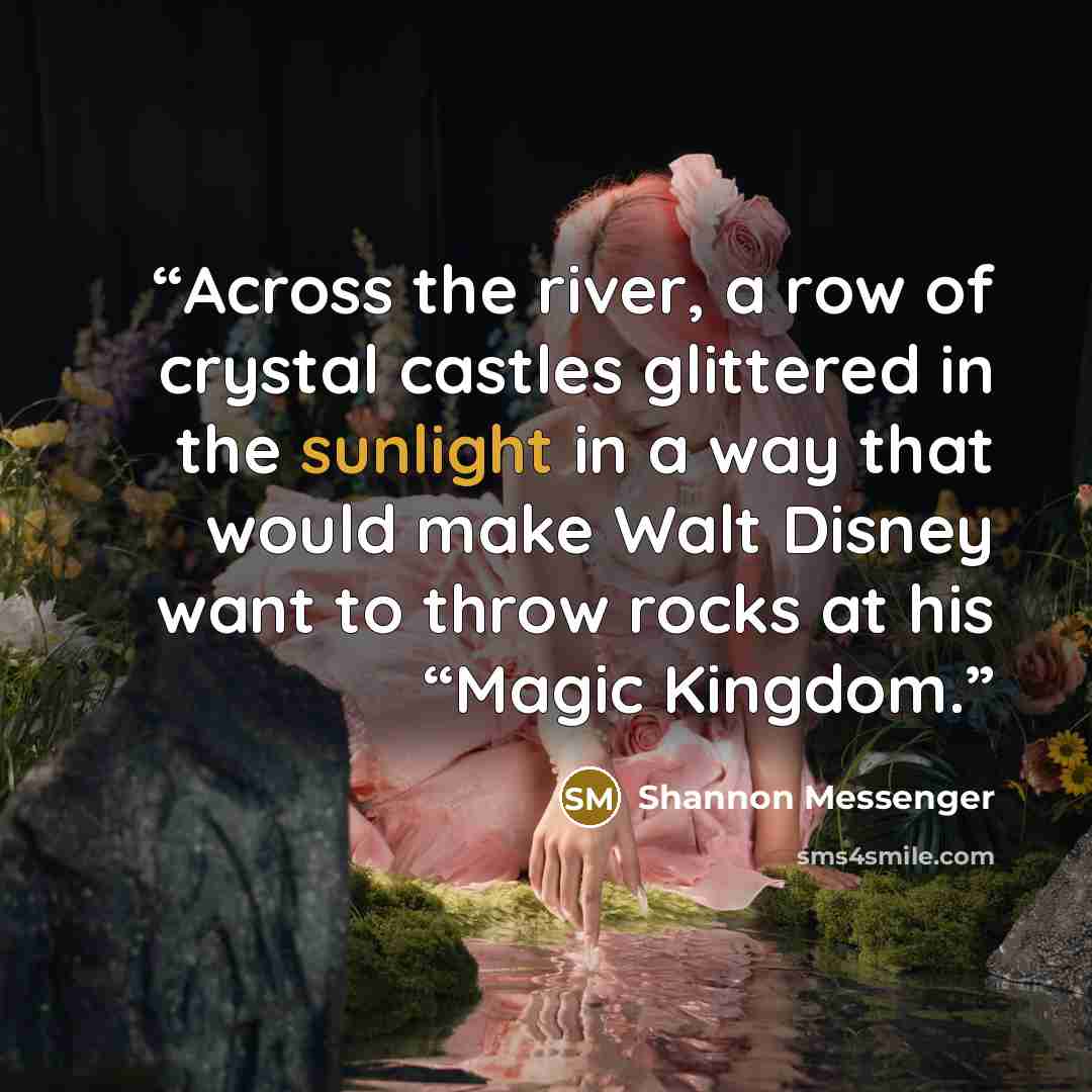 “Across the river, a row of crystal castles glittered in the sunlight in a way that would make Walt Disney want to throw rocks at his “Magic Kingdom.” quote by Shannon Messenger