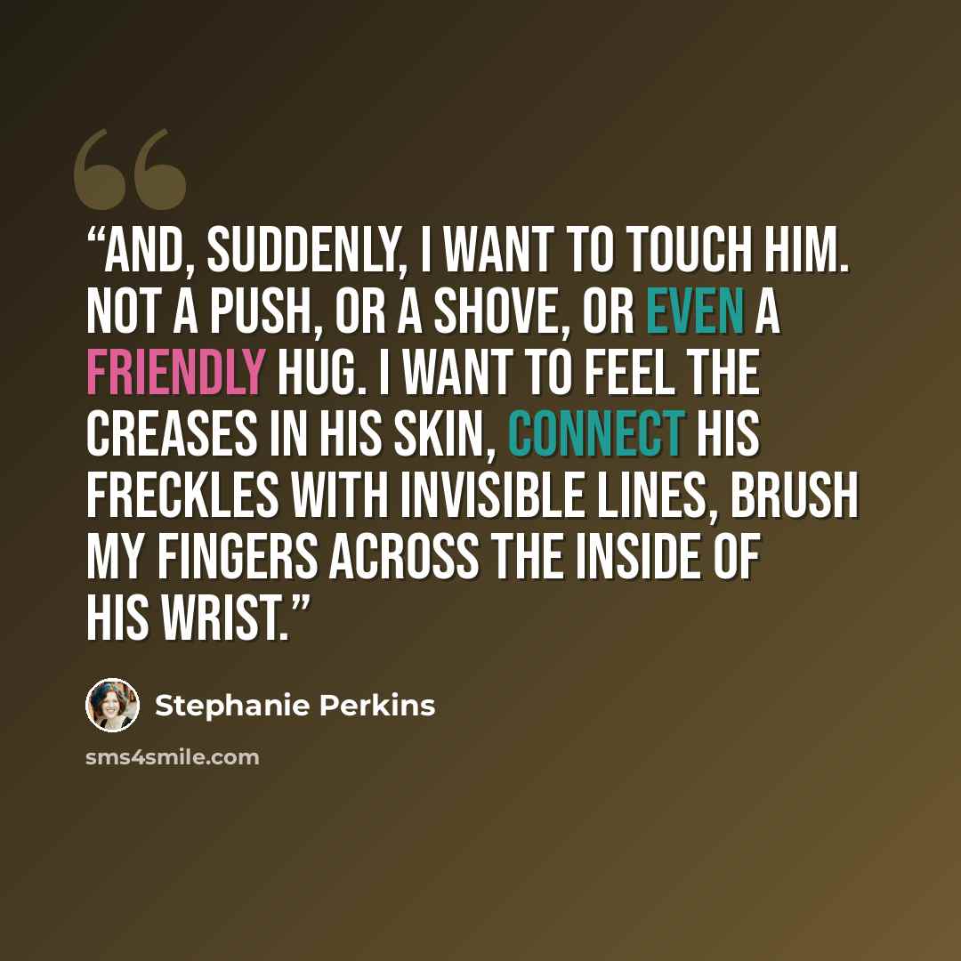 “And, suddenly, I want to touch him. Not a push, or a shove, or even a friendly hug. I want to feel the creases in his skin, connect his freckles with invisible lines, brush my fingers across the inside of his wrist.” quote by Stephanie Perkins