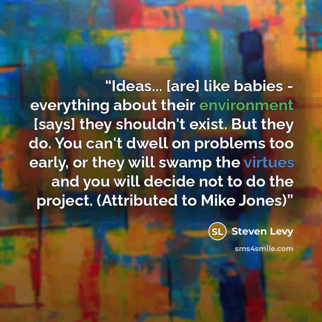 “Ideas... [are] like babies - everything about their environment [says] they shouldn't exist. But they do. You can't dwell on problems too early, or they will swamp the virtues and you will decide not to do the project. (Attributed to Mike Jones)” quote by Steven Levy