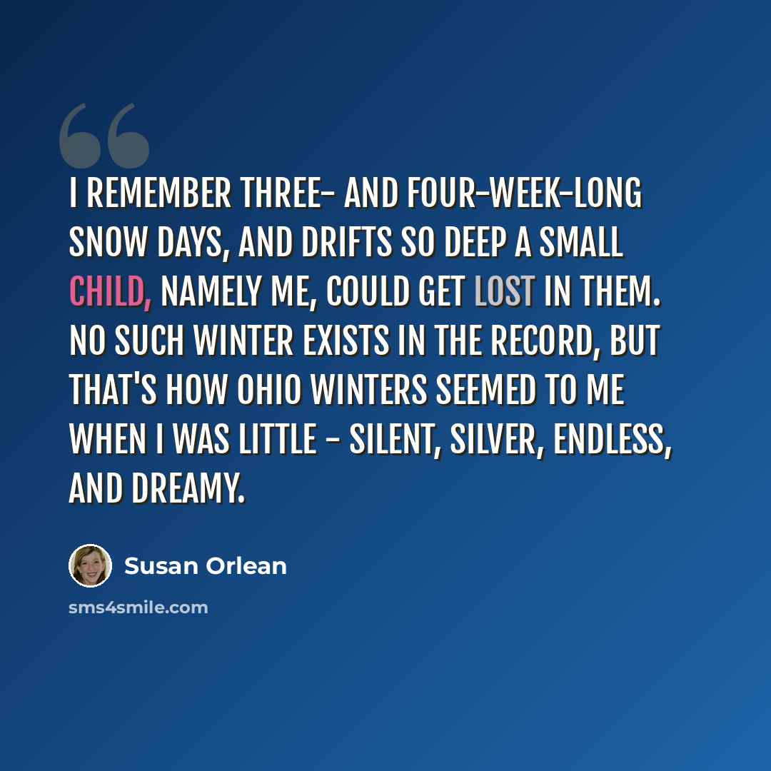 “I remember three- and four-week-long snow days, and drifts so deep a small child, namely me, could get lost in them. No such winter exists in the record, but that's how Ohio winters seemed to me when I was little - silent, silver, endless, and dreamy.” quote by Susan Orlean