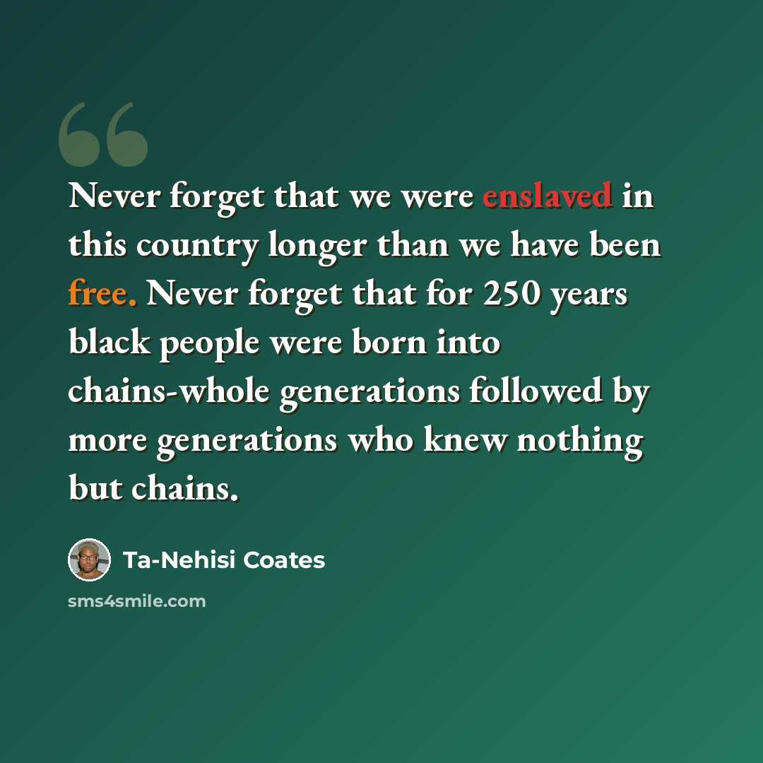 “Never forget that we were enslaved in this country longer than we have been free. Never forget that for 250 years black people were born into chains-whole generations followed by more generations who knew nothing but chains.” quote by Ta-Nehisi Coates