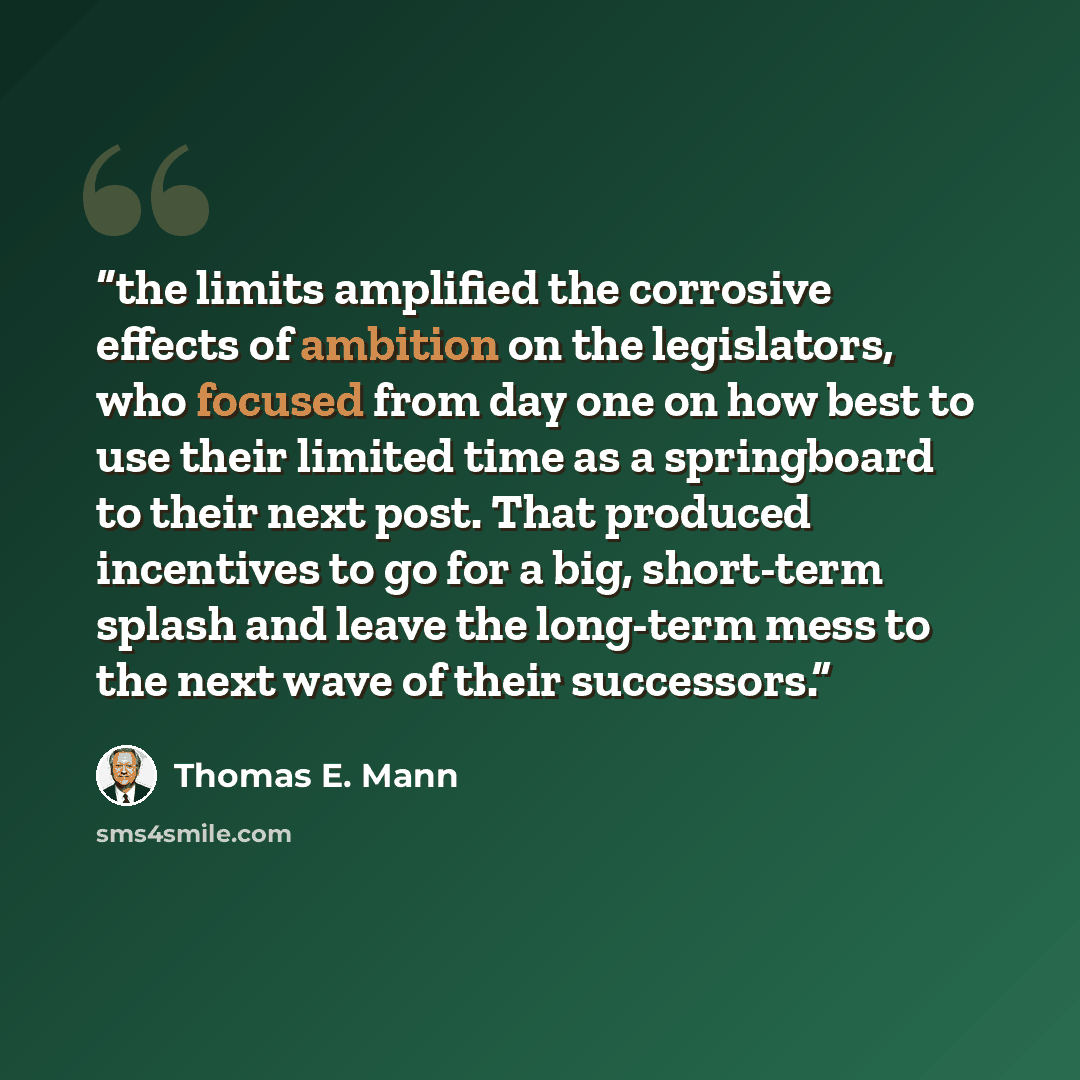 “the limits amplified the corrosive effects of ambition on the legislators, who focused from day one on how best to use their limited time as a springboard to their next post. That produced incentives to go for a big, short-term splash and leave the long-term mess to the next wave of their…” quote by Thomas E. Mann
