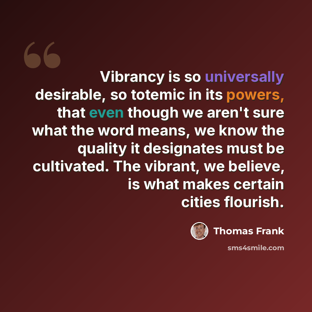 “Vibrancy is so universally desirable, so totemic in its powers, that even though we aren't sure what the word means, we know the quality it designates must be cultivated. The vibrant, we believe, is what makes certain cities flourish.” quote by Thomas Frank
