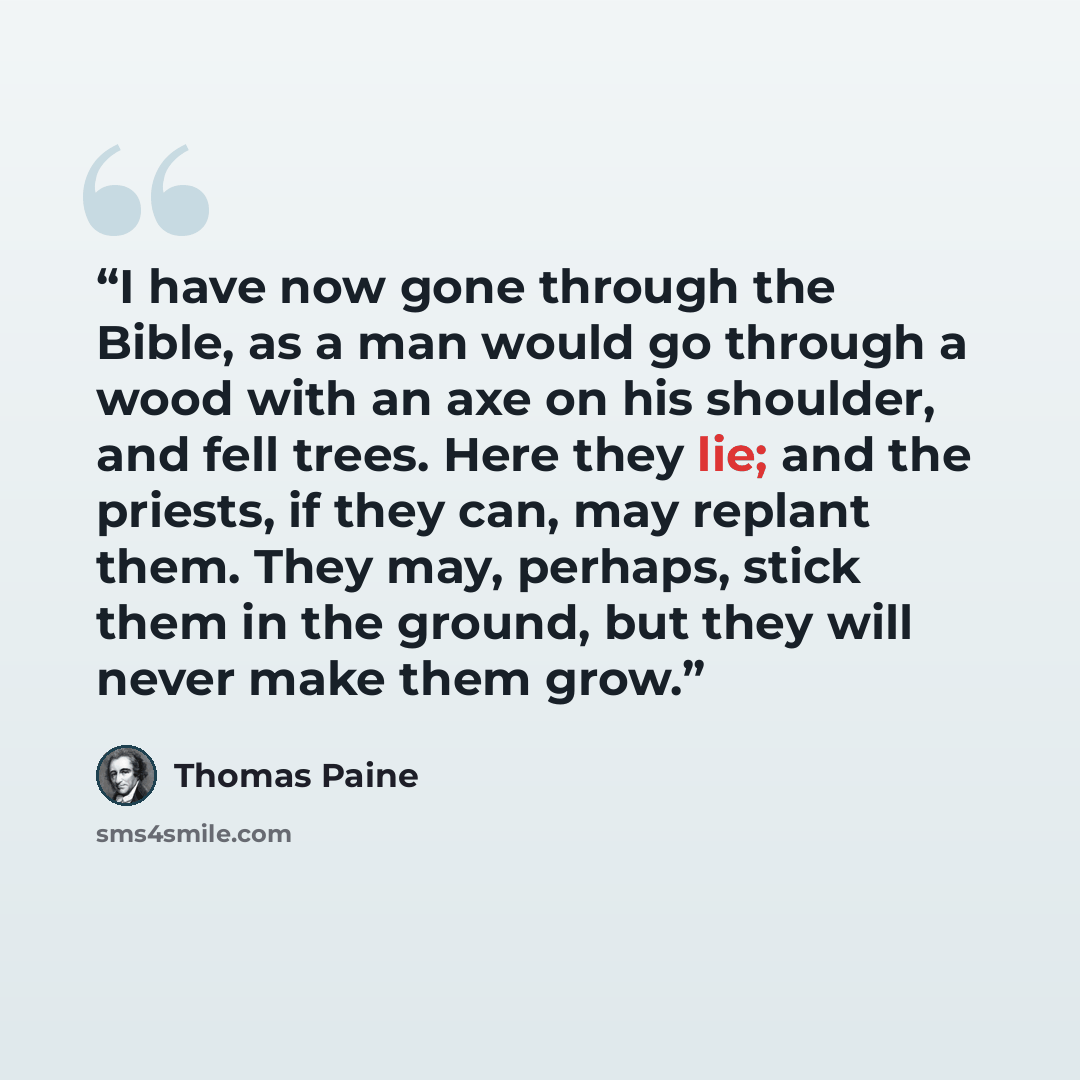 “I have now gone through the Bible, as a man would go through a wood with an axe on his shoulder, and fell trees. Here they lie; and the priests, if they can, may replant them. They may, perhaps, stick them in the ground, but they will never make them grow.” quote by Thomas Paine
