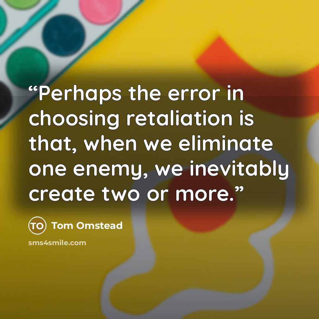 “Perhaps the error in choosing retaliation is that, when we eliminate one enemy, we inevitably create two or more.” quote by Tom Omstead